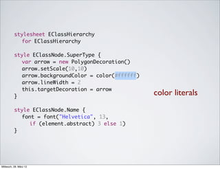stylesheet EClassHierarchy
            for EClassHierarchy

          style EClassNode.SuperType {
          	 var arrow = new PolygonDecoration()
          	 arrow.setScale(10,10)
          	 arrow.backgroundColor = color(#ffffff)
          	 arrow.lineWidth = 2
          	 this.targetDecoration = arrow
          }
                                                     color literals
          style EClassNode.Name {
          	 font = font("Helvetica", 13,
               if (element.abstract) 3 else 1)
          }




Mittwoch, 28. März 12
 