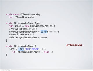 stylesheet EClassHierarchy
            for EClassHierarchy

          style EClassNode.SuperType {
          	 var arrow = new PolygonDecoration()
          	 arrow.setScale(10,10)
          	 arrow.backgroundColor = color(#ffffff)
          	 arrow.lineWidth = 2
          	 this.targetDecoration = arrow
          }

          style EClassNode.Name {                    extensions
          	 font = font("Helvetica", 13,
               if (element.abstract) 3 else 1)
          }




Mittwoch, 28. März 12
 