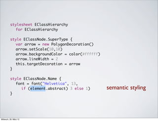 stylesheet EClassHierarchy
            for EClassHierarchy

          style EClassNode.SuperType {
          	 var arrow = new PolygonDecoration()
          	 arrow.setScale(10,10)
          	 arrow.backgroundColor = color(#ffffff)
          	 arrow.lineWidth = 2
          	 this.targetDecoration = arrow
          }

          style EClassNode.Name {
          	 font = font("Helvetica", 13,
               if (element.abstract) 3 else 1)       semantic styling
          }




Mittwoch, 28. März 12
 