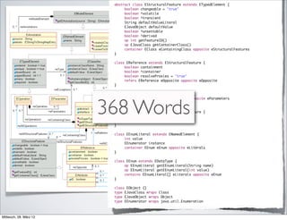 abstract class EStructuralFeature extends ETypedElement {
                         	    boolean changeable = "true"
                         	    boolean ^volatile
                         	    boolean ^transient
                         	    String defaultValueLiteral
                         	    EJavaObject defaultValue
                         	    boolean ^unsettable
                         	    boolean ^derived
                         	    op int getFeatureID()
                         	    op EJavaClass getContainerClass()
                         	    container EClass eContainingClass opposite eStructuralFeatures
                         }

                         class EReference extends EStructuralFeature {
                         	    boolean containment
                         	    boolean ^container
                         	    boolean resolveProxies = "true"
                         	    refers EReference eOpposite opposite eOpposite
                         }

                         class EParameter extends ETypedElement {




                        368 Words
                         	    container EOperation eOperation opposite eParameters
                         }

                         class EAttribute extends EStructuralFeature {
                         	    boolean iD
                         	    refers EDataType eAttributeType
                         }

                         class EEnumLiteral extends ENamedElement {
                         	    int value
                         	    EEnumerator instance
                         	    container EEnum eEnum opposite eLiterals
                         }

                         class EEnum extends EDataType {
                         	    op EEnumLiteral getEEnumLiteral(String name)
                         	    op EEnumLiteral getEEnumLiteral(int value)
                         	    contains EEnumLiteral[] eLiterals opposite eEnum
                         }

                         class EObject {}
                         type EJavaClass wraps Class
                         type EJavaObject wraps Object
                         type EEnumerator wraps java.util.Enumeration



Mittwoch, 28. März 12
 