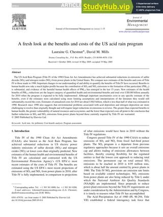A fresh look at the benefits and costs of the US acid rain program
Lauraine G. Chestnut*, David M. Mills
Stratus Consulting Inc., P.O. Box 4059, Boulder, CO 80306-4059, USA
Received 1 October 2004; revised 18 May 2005; accepted 19 May 2005
Abstract
The US Acid Rain Program (Title IV of the 1990 Clean Air Act Amendments) has achieved substantial reductions in emissions of sulfur
dioxide (SO2) and nitrogen oxides (NOx) from power plants in the United States. We compare new estimates of the benefits and costs of Title
IV to those made in 1990. Important changes in our understanding of and ability to quantify the benefits of Title IV have occurred. Benefits to
human health now take a much higher profile because the contribution of SO2 and NOx emissions to the formation of fine particulate (PM2.5)
is substantial, and evidence of the harmful human health effects of PM2.5 has emerged in the last 15 years. New estimates of the health
benefits of PM2.5 reductions are the largest category of quantified health and environmental benefits and total over US$100 billion annually
for 2010 when the program is expected to be fully implemented. Although important uncertainties exist in any specific estimate of the
benefits, even if the estimates were calculated using more limiting assumptions and interpretations of the literature they would still
substantially exceed the costs. Estimates of annualized costs for 2010 are about US$3 billion, which is less than half of what was estimated in
1990. Research since 1990 also suggests that environmental problems associated with acid deposition and nitrogen deposition are more
challenging to resolve than originally thought and will require larger reductions in emissions to reverse. The greater than expected benefits to
human health, the greater vulnerability of natural resources and ecosystems, and the lower than expected costs all point to the conclusion that
further reductions in SO2 and NOx emissions from power plants beyond those currently required by Title IV are warranted.
q 2005 Published by Elsevier Ltd.
Keywords: Acid rain; Air pollution; Cost-benefit analysis; Program assessment
1. Introduction
Title IV of the 1990 Clean Air Act Amendments
(CAAA), also known as the Acid Rain Program, has
achieved substantial reductions in US electric power
industry emissions of sulfur dioxide (SO2) and nitrogen
oxides (NOx) at lower costs than originally predicted. New
estimates of the human health and environmental benefits of
Title IV are calculated and contrasted with the US
Environmental Protection Agency’s (US EPA’s) most
recent estimates of the costs of Title IV. The benefits are
estimated using the US EPA’s most recent projections of
emissions of SO2 and NOx from power plants in 2010, after
Title IV is fully implemented, in comparison to projections
of what emissions would have been in 2010 without the
Title IV regulations.
Congress passed Title IV of the 1990 CAAA to reduce
emissions of SO2 and NOx from fossil fuel-fired power
plants. The SO2 program is a departure from previous
regulatory approaches because it sets an overall emissions
cap and allows trading of emissions allowances between
facilities, thereby creating flexibility for the regulated
entities to find the lowest cost approach to reducing total
emissions. The permanent cap on total annual SO2
emissions to be reached in 2010 is 8.95 million tons,
which is about half the amount emitted by power plants in
1980. The Title IV NOx provisions are emission rate limits
based on available control technologies. NOx emissions
from power plants are also being reduced by Title I, under
which the National Ambient Air Quality Standards
(NAAQS) are implemented. Since proposals to reduce
power plant emissions beyond the Title IV requirements are
under consideration by the Administration and by Congress,
it is timely to reassess what Title IV has accomplished.
The Acid Precipitation Act of 1980 (PL 96-294, Title
VII) established a federal interagency task force that
Journal of Environmental Management xx (xxxx) 1–15
www.elsevier.com/locate/jenvman
0301-4797/$ - see front matter q 2005 Published by Elsevier Ltd.
doi:10.1016/j.jenvman.2005.05.014
* Corresponding author. Tel.: C1 303 381 8000; fax: C1 303 381 8200.
E-mail addresses: lchestnut@stratusconsulting.com (L.G. Chestnut),
dmills@stratusconsulting.com (D.M. Mills).
DTD 5 ARTICLE IN PRESS
 