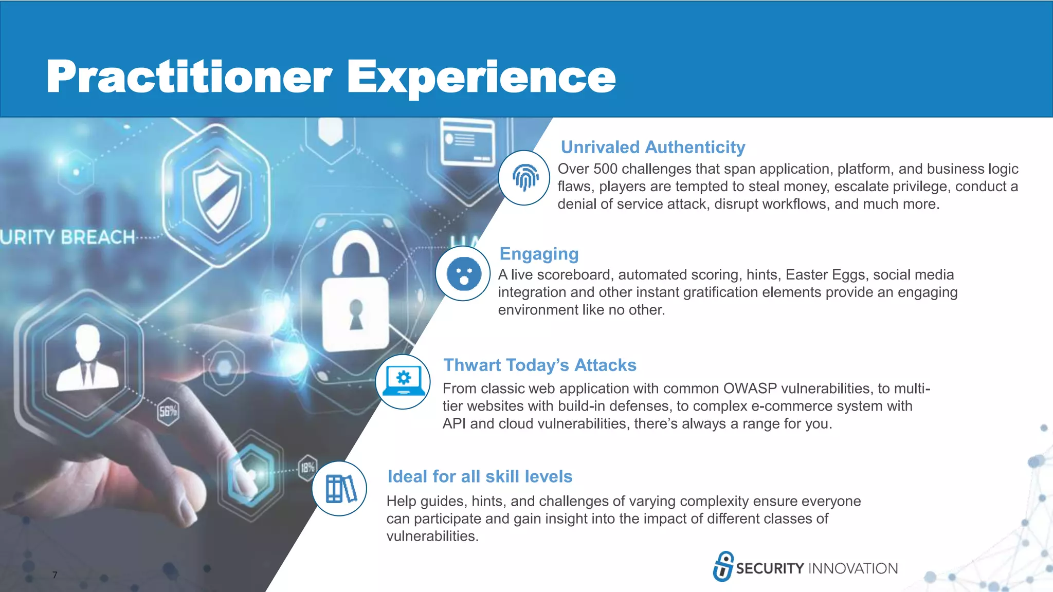7
Unrivaled Authenticity
Over 500 challenges that span application, platform, and business logic
flaws, players are tempted to steal money, escalate privilege, conduct a
denial of service attack, disrupt workflows, and much more.
Thwart Today’s Attacks
From classic web application with common OWASP vulnerabilities, to multi-
tier websites with build-in defenses, to complex e-commerce system with
API and cloud vulnerabilities, there’s always a range for you.
Engaging
A live scoreboard, automated scoring, hints, Easter Eggs, social media
integration and other instant gratification elements provide an engaging
environment like no other.
Ideal for all skill levels
Help guides, hints, and challenges of varying complexity ensure everyone
can participate and gain insight into the impact of different classes of
vulnerabilities.
Practitioner Experience
 