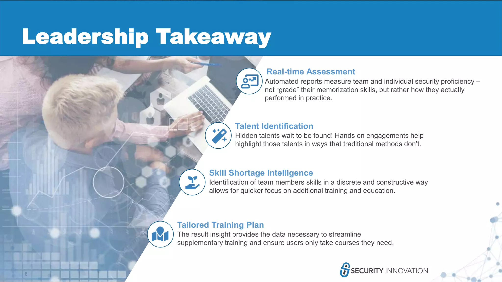 8
Talent Identification
Hidden talents wait to be found! Hands on engagements help
highlight those talents in ways that traditional methods don’t.
Skill Shortage Intelligence
Identification of team members skills in a discrete and constructive way
allows for quicker focus on additional training and education.
Tailored Training Plan
The result insight provides the data necessary to streamline
supplementary training and ensure users only take courses they need.
Real-time Assessment
Automated reports measure team and individual security proficiency –
not “grade” their memorization skills, but rather how they actually
performed in practice.
Leadership Takeaway
 