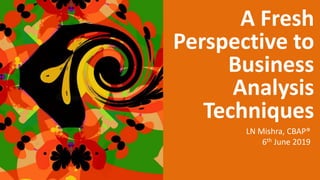 A Fresh
Perspective to
Business
Analysis
Techniques
LN Mishra, CBAP®
6th June 2019
 