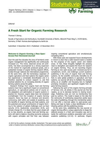 Organic Farming | 2014 | Volume 1 | Issue 1 | Pages 1–2
DOI: 10.12924/of2014.01010001
Editorial
A Fresh Start for Organic Farming Research
Thomas F. Döring
Faculty of Agriculture and Horticulture, Humboldt University of Berlin, Albrecht-Thaer-Weg 5, 14195 Berlin,
Germany; E-Mail: thomas.doering@agrar.hu-berlin.de
Submitted: 5 December 2013 | Published: 13 December 2013
Welcome to Organic Farming, a New Open-
Access Peer-Reviewed Journal!
Over the past few decades the area of farmland under
organic management has significantly and continuously
increased [1]. This trend, observed across all conti-
nents, has been accompanied by a strong expansion
of the market for organically produced goods, and a
substantial increase of organic farming research efforts,
funded through national and international programmes.
At the same time, with the tremendous expansion of
organic agriculture and food systems the organic sector
has experienced a remarkable diversification and it is
therefore essential to conduct research in, and find
practical solutions for, an increasing diversity of organic
farming systems across the globe.
Research findings from organic food and farming
systems have had a significant impact on conventional
agriculture, on agricultural policies and of course on
the adaptation and optimisation of organic systems in
practice [2]. However, organic ideas have not remained
unchallenged: from the inception of organic farming
research, there has been an intensive and dynamic
controversy, both within and outside of academia, over
the benefits of organic farming and food systems, and
the potential and actual contributions of organic farm-
ing to the solution of global challenges such as food
security [3-5], biodiversity conservation [6-8], and
climate change [9]. It is likely that the years ahead will
be no less dynamic, as organic food and farming sys-
tems will need to balance mounting economic pressures
with organic principles and find their way between
inspiring conventional agriculture and simultaneously
competing with it.
With these past and expected future developments
in mind it is clear that a solid research basis is needed
for the progress of the organic sector and related
areas. In fact, these thoughts highlight the pressing
need to strengthen and expand the forum for research
on organic farming. Thus, we are launching Organic
Farming as new open-access peer reviewed journal to
complement, enrich, and challenge current academic
publishing in the area of organic food and farming
systems. As the scientific community intensifies its ef-
forts to solve global problems in agriculture and food
systems, our journal will strive to facilitate this process,
acting as an amplifier and focussing lens to highlight
promising innovations and significant insights from or-
ganic farming research.
Following the spirit of the organic farming principle
of fairness [10], all articles in this journal are free for
readers, so as to decrease barriers to sharing knowl-
edge. Publishing costs are met via membership fees
paid by authors. This model is based on the idea that
the community of contributing researchers jointly bears
the costs of publishing; through this membership system
[11] we offer a low-cost option to open-access pub-
lishing and hope to foster a close identification of con-
tributing authors with the publishing process.
At the same time, establishing this new journal on
organic farming offers a unique opportunity to shape the
editorial process in a fresh and innovative way and to
tackle the well-known problems associated with current
academic publishing [12-14]. In particular, Organic
© 2013 by the authors; licensee Librello, Switzerland. This open access article was published
under a Creative Commons Attribution License (http://creativecommons.org/licenses/by/3.0/).
 