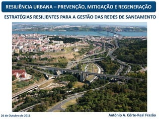 RESILIÊNCIA URBANA – PREVENÇÃO, MITIGAÇÃO E REGENERAÇÃO
  ESTRATÉGIAS RESILIENTES PARA A GESTÃO DAS REDES DE SANEAMENTO




26 de Outubro de 2011                      António A. Côrte-Real Frazão
 