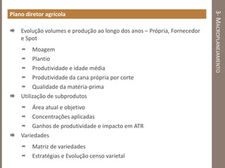 3-MACROPLANEJAMENTO
Plano diretor agrícola
 Evolução volumes e produção ao longo dos anos – Própria, Fornecedor
e Spot
 Moagem
 Plantio
 Produtividade e idade média
 Produtividade da cana própria por corte
 Qualidade da matéria-prima
 Utilização de subprodutos
 Área atual e objetivo
 Concentrações aplicadas
 Ganhos de produtividade e impacto em ATR
 Variedades
 Matriz de variedades
 Estratégias e Evolução censo varietal
 