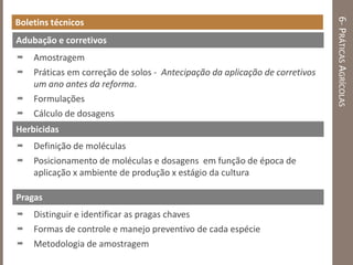 6-PRÁTICASAGRÍCOLAS
Boletins técnicos
 Amostragem
 Práticas em correção de solos - Antecipação da aplicação de corretivos
um ano antes da reforma.
 Formulações
 Cálculo de dosagens
Adubação e corretivos
 Definição de moléculas
 Posicionamento de moléculas e dosagens em função de época de
aplicação x ambiente de produção x estágio da cultura
 Distinguir e identificar as pragas chaves
 Formas de controle e manejo preventivo de cada espécie
 Metodologia de amostragem
Herbicidas
Pragas
 