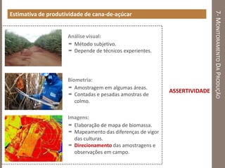 7-MONITORAMENTODAPRODUÇÃO
Estimativa de produtividade de cana-de-açúcar
Análise visual:
 Método subjetivo.
 Depende de técnicos experientes.
Biometria:
 Amostragem em algumas áreas.
 Contadas e pesadas amostras de
colmo.
Imagens:
 Elaboração de mapa de biomassa.
 Mapeamento das diferenças de vigor
das culturas.
 Direcionamento das amostragens e
observações em campo.
ASSERTIVIDADE
 