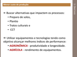 1-OBJETIVOS
Menor custo de produção
 Buscar alternativas que impactem os processos:
Preparo de solos,
Plantio
Tratos culturais e
 CCT
 Utilizar equipamentos e tecnologias tendo como
objetivo alcançar melhores índices de performance:
AGRONÔMICA - produtividade e longevidade.
AGRÍCOLA - rendimento de equipamentos.
 