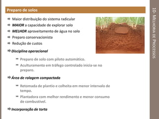 10-MELHORIADEPROCESSOS
Preparo de solos
 Maior distribuição do sistema radicular
 MAIOR a capacidade de explorar solo
 MELHOR aproveitamento de água no solo
 Preparo conservacionista
 Redução de custos
Disciplina operacional
 Preparo de solo com piloto automático.
 Aculturamento em tráfego controlado inicia-se no
preparo.
Área de rolagem compactada
 Retomada de plantio e colheita em menor intervalo de
tempo.
 Plantadora com melhor rendimento e menor consumo
de combustível.
Incorporação de torta
 