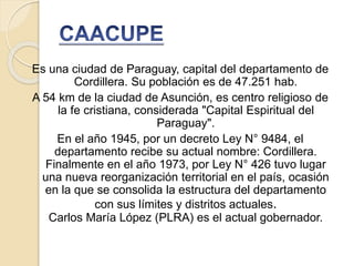 Es una ciudad de Paraguay, capital del departamento de
Cordillera. Su población es de 47.251 hab.
A 54 km de la ciudad de Asunción, es centro religioso de
la fe cristiana, considerada "Capital Espiritual del
Paraguay".
En el año 1945, por un decreto Ley N° 9484, el
departamento recibe su actual nombre: Cordillera.
Finalmente en el año 1973, por Ley N° 426 tuvo lugar
una nueva reorganización territorial en el país, ocasión
en la que se consolida la estructura del departamento
con sus límites y distritos actuales.
Carlos María López (PLRA) es el actual gobernador.
 