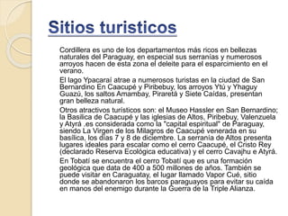 Cordillera es uno de los departamentos más ricos en bellezas
naturales del Paraguay, en especial sus serranías y numerosos
arroyos hacen de esta zona el deleite para el esparcimiento en el
verano.
El lago Ypacaraí atrae a numerosos turistas en la ciudad de San
Bernardino En Caacupé y Piribebuy, los arroyos Ytú y Yhaguy
Guazú, los saltos Amambay, Piraretá y Siete Caídas, presentan
gran belleza natural.
Otros atractivos turísticos son: el Museo Hassler en San Bernardino;
la Basilica de Caacupé y las iglesias de Altos, Piribebuy, Valenzuela
y Atyrá .es considerada como la "capital espiritual" de Paraguay,
siendo La Virgen de los Milagros de Caacupé venerada en su
basílica, los días 7 y 8 de diciembre. La serranía de Altos presenta
lugares ideales para escalar como el cerro Caacupé, el Cristo Rey
(declarado Reserva Ecológica educativa) y el cerro Cavajhu e Atyrá.
En Tobatí se encuentra el cerro Tobatí que es una formación
geológica que data de 400 a 500 millones de años. También se
puede visitar en Caraguatay, el lugar llamado Vapor Cué, sitio
donde se abandonaron los barcos paraguayos para evitar su caída
en manos del enemigo durante la Guerra de la Triple Alianza.
 