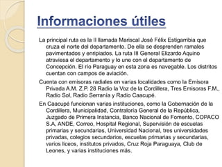La principal ruta es la II llamada Mariscal José Félix Estigarribia que
cruza el norte del departamento. De ella se desprenden ramales
pavimentados y enripiados. La ruta III General Elizardo Aquino
atraviesa el departamento y lo une con el departamento de
Concepción. El río Paraguay en esta zona es navegable. Los distritos
cuentan con campos de aviación.
Cuenta con emisoras radiales en varias localidades como la Emisora
Privada A.M. Z.P. 28 Radio la Voz de la Cordillera, Tres Emisoras F.M.,
Radio Sol, Radio Serranía y Radio Caacupé.
En Caacupé funcionan varias instituciones, como la Gobernación de la
Cordillera, Municipalidad, Contraloría General de la República,
Juzgado de Primera Instancia, Banco Nacional de Fomento, COPACO
S.A, ANDE, Correo, Hospital Regional, Supervisión de escuelas
primarias y secundarias, Universidad Nacional, tres universidades
privadas, colegios secundarios, escuelas primarias y secundarias,
varios liceos, institutos privados, Cruz Roja Paraguaya, Club de
Leones, y varias instituciones más.
 