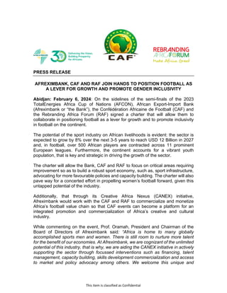 This item is classified as Confidential
PRESS RELEASE
AFREXIMBANK, CAF AND RAF JOIN HANDS TO POSITION FOOTBALL AS
A LEVER FOR GROWTH AND PROMOTE GENDER INCLUSIVITY
Abidjan: February 6, 2024: On the sidelines of the semi-finals of the 2023
TotalEnergies Africa Cup of Nations (AFCON), African Export-Import Bank
(Afreximbank or “the Bank”), the Confédération Africaine de Football (CAF) and
the Rebranding Africa Forum (RAF) signed a charter that will allow them to
collaborate in positioning football as a lever for growth and to promote inclusivity
in football on the continent.
The potential of the sport industry on African livelihoods is evident: the sector is
expected to grow by 8% over the next 3-5 years to reach USD 12 Billion in 2027
and, in football, over 500 African players are contracted across 11 prominent
European leagues. Furthermore, the continent accounts for a vibrant youth
population, that is key and strategic in driving the growth of the sector.
The charter will allow the Bank, CAF and RAF to focus on critical areas requiring
improvement so as to build a robust sport economy, such as, sport infrastructure,
advocating for more favourable policies and capacity building. The charter will also
pave way for a concerted effort in propelling women’s football forward, given this
untapped potential of the industry.
Additionally, that through its Creative Africa Nexus (CANEX) initiative,
Afreximbank would work with the CAF and RAF to commercialize and monetize
Africa’s football value chain so that CAF events can become a platform for an
integrated promotion and commercialization of Africa’s creative and cultural
industry.
While commenting on the event, Prof. Oramah, President and Chairman of the
Board of Directors of Afreximbank said: “Africa is home to many globally
accomplished sports men and women. There is still room to nurture more talent
for the benefit of our economies. At Afreximbank, we are cognizant of the unlimited
potential of this industry, that is why, we are aiding the CANEX initiative in actively
supporting the sector through focussed interventions such as financing, talent
management, capacity building, skills development commercialization and access
to market and policy advocacy among others. We welcome this unique and
 