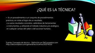 ¿QUÉ ES LA TÉCNICA?
• Es un procedimiento o un conjunto de procedimientos
prácticos, en vistas al logro de un resultado,
o a varios resultados concretos, valiéndose de herramientas
o instrumentos, y utilizando el método inductivo y/o analógico,
en cualquier campo del saber o del accionar humano.
Fuente: Concepto de técnica - Definición en DeConceptos.com
http://deconceptos.com/general/tecnica#ixzz3t5I74ZuU
 