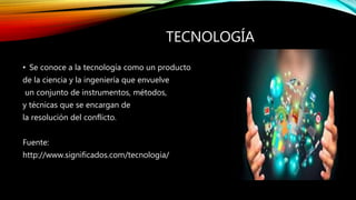 TECNOLOGÍA
• Se conoce a la tecnología como un producto
de la ciencia y la ingeniería que envuelve
un conjunto de instrumentos, métodos,
y técnicas que se encargan de
la resolución del conflicto.
Fuente:
http://www.significados.com/tecnologia/
 