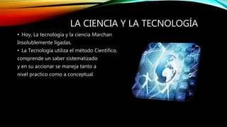 LA CIENCIA Y LA TECNOLOGÍA
• Hoy, La tecnología y la ciencia Marchan
Insolublemente ligadas.
• La Tecnología utiliza el método Científico,
comprende un saber sistematizado
y en su accionar se maneja tanto a
nivel practico como a conceptual.
 