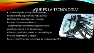 ¿QUÉ ES LA TECNOLOGÍA?
• La tecnología es el conjunto de saberes,
conocimientos, experiencias, habilidades y
técnicas a través de las cuales nosotros
los seres humanos cambiamos,
trasformamos y utilizamos nuestro entorno
con el objetivo de crear herramientas,
máquinas, productos y servicios que satisfagan
nuestras necesidades y deseos.
Fuente: http://www.quees.info/que-es-la-tecnologia.html
 