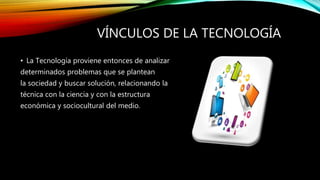 VÍNCULOS DE LA TECNOLOGÍA
• La Tecnología proviene entonces de analizar
determinados problemas que se plantean
la sociedad y buscar solución, relacionando la
técnica con la ciencia y con la estructura
económica y sociocultural del medio.
 