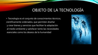 OBJETO DE LA TECNOLOGÍA
• Tecnología es el conjunto de conocimientos técnicos,
científicamente ordenados, que permiten diseñar
y crear bienes y servicios que facilitan la adaptación
al medio ambiente y satisfacer tanto las necesidades
esenciales como los deseos de la humanidad
 