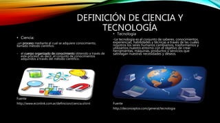DEFINICIÓN DE CIENCIA Y
TECNOLOGÍA
• Ciencia:
-un proceso mediante el cual se adquiere conocimiento,
llamado método científico.
- el cuerpo organizado de conocimiento obtenido a través de
este proceso, es decir, el conjunto de conocimientos
adquiridos a través del método científico.
Fuente
http://www.econlink.com.ar/definicion/ciencia.shtml
• Tecnología
-La tecnología es el conjunto de saberes, conocimientos,
experiencias, habilidades y técnicas a través de las cuales
nosotros los seres humanos cambiamos, trasformamos y
utilizamos nuestro entorno con el objetivo de crear
herramientas, máquinas, productos y servicios que
satisfagan nuestras necesidades y deseos.
Fuente
http://deconceptos.com/general/tecnologia
 