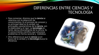 DIFERENCIAS ENTRE CIENCIAS Y
TECNOLOGIA
• Para comenzar, diremos que la ciencia se
relaciona con la obtención de
conocimientos. Es el proceso de conocer y
su principal ideal es la verdad. Las
principales características de la ciencia, son
la objetividad y el rigor. La tecnología en
tanto, deriva directamente de la ciencia. Es
el conocimiento científico que soluciona
problemas en forma racional y metódica.
• Otra diferencia es que la ciencia va en
busca de la verdad, y la tecnología busca la
eficiencia.
 