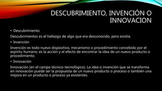 DESCUBRIMIENTO, INVENCIÓN O
INNOVACION
• Descubrimiento:
Descubrimientos es el hallazgo de algo que era desconocido, pero existía.
• Invención
Invención es todo nuevo dispositivo, mecanismo o procedimiento concebido por el
espíritu humano; es la acción y el efecto de encontrar la idea de un nuevo producto o
procedimiento.
• Innovación
Innovación (en el campo técnico-tecnológico). La idea o invención que se transforma
en innovación puede ser la propuesta de un nuevo producto o proceso o también una
mejora en un producto o proceso ya existentes.
 