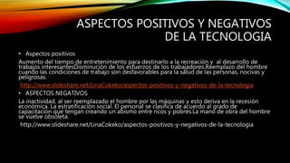 ASPECTOS POSITIVOS Y NEGATIVOS
DE LA TECNOLOGIA
• Aspectos positivos
Aumento del tiempo de entretenimiento para destinarlo a la recreación y al desarrollo de
trabajos interesantesDisminución de los esfuerzos de los trabajadores.Reemplazo del hombre
cuando las condiciones de trabajo son desfavorables para la salud de las personas, nocivas y
peligrosas.
http://www.slideshare.net/LinaCokeko/aspectos-positivos-y-negativos-de-la-tecnologia
• ASPECTOS NEGATIVOS
La inactividad, al ser reemplazado el hombre por las máquinas y esto deriva en la recesión
económica. La estratificación social. El personal se clasifica de acuerdo al grado de
capacitación que tengan creando un abismo entre ricos y pobres.La mano de obra del hombre
se vuelve obsoleta.
http://www.slideshare.net/LinaCokeko/aspectos-positivos-y-negativos-de-la-tecnologia
 