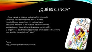 ¿QUÉ ES CIENCIA?
• Como ciencia se designa todo aquel conocimiento
adquirido a través del estudio o de la práctica,
constituido por una serie de principios y leyes,
deducidos mediante la observación y el razonamiento,
y estructurados sistemáticamente para su comprensión.
El origen de la palabra ciencia se rastrea en el vocablo latínscientĭa,
que significa ‘conocimiento’, ‘saber’.
Fuente
http://www.significados.com/ciencia/
 