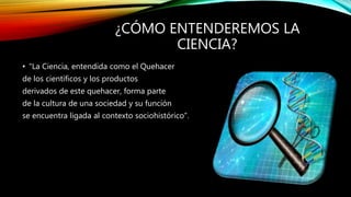 ¿CÓMO ENTENDEREMOS LA
CIENCIA?
• “La Ciencia, entendida como el Quehacer
de los científicos y los productos
derivados de este quehacer, forma parte
de la cultura de una sociedad y su función
se encuentra ligada al contexto sociohistórico”.
 