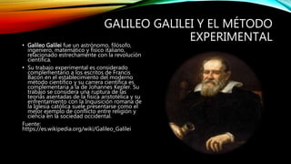 GALILEO GALILEI Y EL MÉTODO
EXPERIMENTAL
• Galileo Galilei fue un astrónomo, filósofo,
ingeniero, matemático y físico italiano,
relacionado estrechamente con la revolución
científica.
• Su trabajo experimental es considerado
complementario a los escritos de Francis
Bacon en el establecimiento del moderno
método científico y su carrera científica es
complementaria a la de Johannes Kepler. Su
trabajo se considera una ruptura de las
teorías asentadas de la física aristotélica y su
enfrentamiento con la Inquisición romana de
la Iglesia católica suele presentarse como el
mejor ejemplo de conflicto entre religión y
ciencia en la sociedad occidental.
Fuente:
https://es.wikipedia.org/wiki/Galileo_Galilei
 