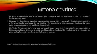 MÉTODO CIENTÍFICO
• Es aquel conocimiento que esta guiado por principios lógicos, estructurado por conclusiones,
fundamentos y leyes.
• Observación: Consiste en examinar atentamente a simple vista o con auxilio de ciertos instrumentos
y herramientas la naturaleza de los objetos. En Ingeniería la observación es fundamental para
detectar necesidades en un problema determinado.
• Hipótesis: Consiste en hacer una serie de suposiciones y pronóstico formulando un aseveración o
bien enunciado que antecede a otros constituyendo su fundamento. En Ingeniería la Hipótesis es
parte de la planeación, fundamentando lo que se espera.
• Comprobación: Consiste en proponer pruebas para llegar a la respuesta del problema con certeza y claridad,
involucrando toda la información que de solución a la situación que se desarrolló a nivel de laboratorio. En
Ingeniería la comprobación es decisiva, ya que por medio de indicadores se evalúa si el proyecto procede o no.
Fuente
http://www.ingenieria.unam.mx/~guiaindustrial/solucion/info/3/3.htm
 