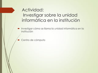 Actividad:
Investigar sobre la unidad
informática en la institución
Investigar cómo se llama la unidad informática en la
institución
Centro de cómputo