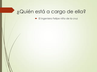  El ingeniero Felipe niño de la cruz
¿Quién está a cargo de ella?