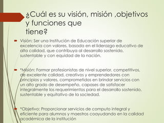  Visión: Ser una Institución de Educación superior de
excelencia con valores, basada en el liderazgo educativo de
alta calidad, que contribuya al desarrollo sostenido,
sustentable y con equidad de la nación.
*Misión: Formar profesionistas de nivel superior, competitivos,
de excelente calidad, creativos y emprendedores con
principios y valores, comprometidos en brindar servicios con
un alto grado de desempeño, capases de satisfacer
integralmente los requerimientos para el desarrollo sostenido,
sustentable y equitativo de la sociedad.
*Objetivo: Proporcionar servicios de computo integral y
eficiente para alumnos y maestros coayudando en la calidad
académica de la institución
¿Cuál es su visión, misión ,objetivos
y funciones que
tiene?