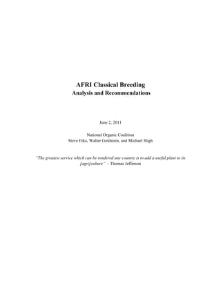 AFRI Classical Breeding
Analysis and Recommendations
June 2, 2011
National Organic Coalition
Steve Etka, Walter Goldstein, and Michael Sligh
“The greatest service which can be rendered any country is to add a useful plant to its
[agri]culture” - Thomas Jefferson
 