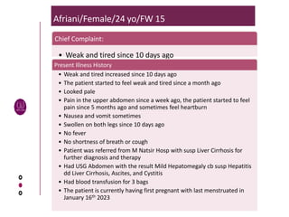 Afriani/Female/24 yo/FW 15
Chief Complaint:
• Weak and tired since 10 days ago
Present Illness History
• Weak and tired increased since 10 days ago
• The patient started to feel weak and tired since a month ago
• Looked pale
• Pain in the upper abdomen since a week ago, the patient started to feel
pain since 5 months ago and sometimes feel heartburn
• Nausea and vomit sometimes
• Swollen on both legs since 10 days ago
• No fever
• No shortness of breath or cough
• Patient was referred from M Natsir Hosp with susp Liver Cirrhosis for
further diagnosis and therapy
• Had USG Abdomen with the result Mild Hepatomegaly cb susp Hepatitis
dd Liver Cirrhosis, Ascites, and Cystitis
• Had blood transfusion for 3 bags
• The patient is currently having first pregnant with last menstruated in
January 16th 2023
 