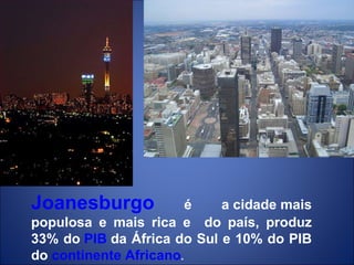 Joanesburgo  é a cidade mais populosa e mais rica e  do país, produz 33% do  PIB  da África do Sul e 10% do PIB do  continente Africano . 