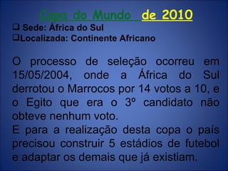 Copa do Mundo  de 2010 Sede: África do Sul  Localizada: Continente Africano O processo de seleção ocorreu em 15/05/2004, onde a África do Sul derrotou o Marrocos por 14 votos a 10, e o Egito que era o 3º candidato não obteve nenhum voto. E para a realização desta copa o país precisou construir 5 estádios de futebol e adaptar os demais que já existiam. 