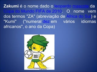 Zakumi  é o nome dado o  leopardo   mascote  da  Copa do Mundo FIFA de 2010 . O nome vem dos termos "ZA" (abreviação de  África do Sul ) e "Kumi" ("numeral  dez  em vários idiomas africanos", o ano da Copa)  