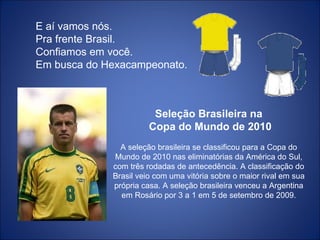 E aí vamos nós. Pra frente Brasil. Confiamos em você. Em busca do Hexacampeonato. Seleção Brasileira na Copa do Mundo de 2010 A seleção brasileira se classificou para a Copa do Mundo de 2010 nas eliminatórias da América do Sul, com três rodadas de antecedência. A classificação do Brasil veio com uma vitória sobre o maior rival em sua própria casa. A seleção brasileira venceu a Argentina em Rosário por 3 a 1 em 5 de setembro de 2009. 