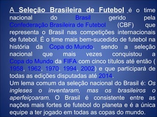 A  Seleção Brasileira de Futebol   é o time nacional do  Brasil  gerido pela  Confederação Brasileira de Futebol  (CBF) que representa o Brasil nas competições internacionais de futebol. É o time mais bem-sucedido de futebol na história da  Copa do Mundo , sendo a seleção nacional que mais vezes conquistou a  Copa do Mundo  da  FIFA  com cinco títulos até então ( 1958 ,  1962 ,  1970 ,  1994 ,  2002 ) e que participará de todas as edições disputadas até  2014 . Um lema comum da seleção nacional do Brasil é:  Os ingleses o inventaram, mas os brasileiros o aperfeiçoaram.   O Brasil é consistente entre as nações mais fortes de futebol do planeta e é a única equipe a ter jogado em todas as copas do mundo. 