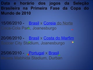 Data e horário dos jogos da Seleção Brasileira na Primeira Fase da Copa do Mundo de 2010 15/06/2010 -      Brasil  x  Coreia  do Norte    Coca-Cola Park, Joanesburgo 20/06/2010 -      Brasil  x  Costa do Marfim    Soccer City Stadium, Joanesburgo 25/06/2010 -      Portugal  x  Brasil    Moses Mabhida Stadium, Durban   