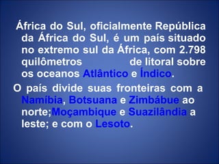   África do Sul, oficialmente República da África do Sul, é um país situado no extremo sul da África, com 2.798 quilômetros de litoral sobre os oceanos  Atlântico  e  Índico . O país divide suas fronteiras com a  Namíbia ,  Botsuana  e  Zimbábue  ao norte; Moçambique  e  Suazilândia  a leste; e com o  Lesoto . 