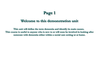 Page 1 Welcome to this demonstration unit This unit will define the term dementia and identify its main causes.  This course is useful to anyone who is new to or will soon be involved in looking after someone with dementia either within a social care setting or at home. 