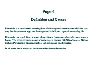 Page 4 Definition and Causes Dementia is a broad term meaning loss of memory and other mental abilities in a way that is severe enough to affect a person’s ability to cope with everyday life. Dementia can result from a range of conditions that cause physical changes to the brain.  The most common cause of Alzheimer’s disease (50-70% of cases).  Others include Parkinson’s disease, strokes, infections and head injuries.  In all there are in excess of one hundred different dementias  