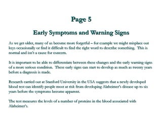 Page 5 Early Symptoms and Warning Signs As we get older, many of us become more forgetful – for example we might misplace out keys occasionally or find it difficult to find the right word to describe something.  This is normal and isn’t a cause for concern. It is important to be able to differentiate between these changes and the early warning signs of a more serious condition.  These early signs can start to develop as much as twenty years before a diagnosis is made. Research carried out at Stanford University in the USA suggests that a newly developed blood test can identify people most at risk from developing Alzheimer’s disease up to six years before the symptoms become apparent.  The test measures the levels of a number of proteins in the blood associated with Alzheimer’s.   