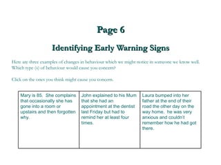 Page 6 Identifying Early Warning Signs Here are three examples of changes in behaviour which we might notice in someone we know well. Which type (s) of behaviour would cause you concern?  Click on the ones you think might cause you concern. Laura bumped into her father at the end of their road the other day on the way home.  he was very anxious and couldn’t remember how he had got there.  John explained to his Mum that she had an appointment at the dentist last Friday but had to remind her at least four times. Mary is 85.  She complains that occasionally she has gone into a room or upstairs and then forgotten why. 