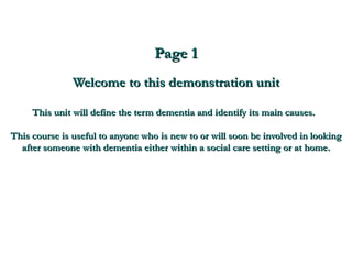 Page 1 Welcome to this demonstration unit This unit will define the term dementia and identify its main causes.  This course is useful to anyone who is new to or will soon be involved in looking after someone with dementia either within a social care setting or at home. 